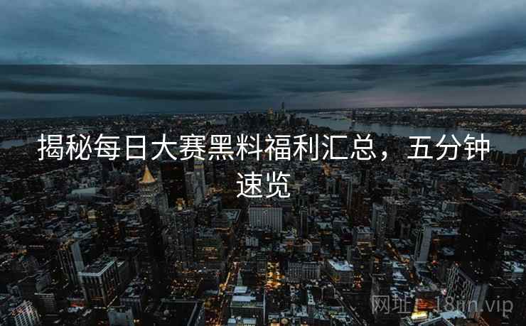 揭秘每日大赛黑料福利汇总，五分钟速览