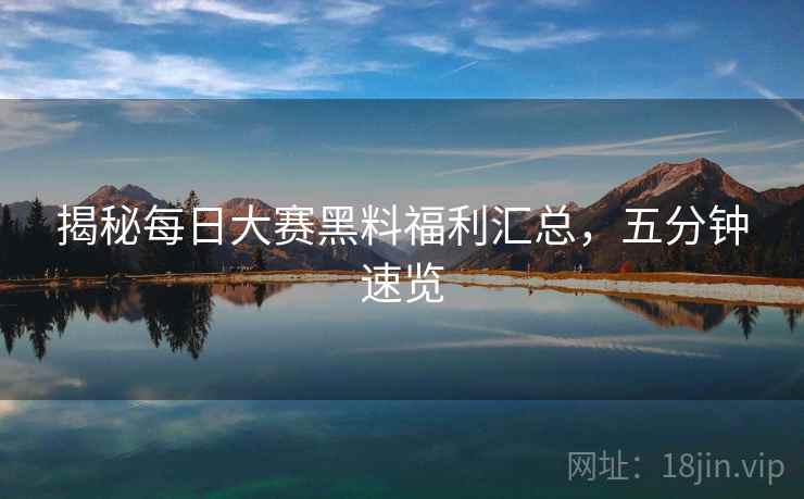 揭秘每日大赛黑料福利汇总，五分钟速览