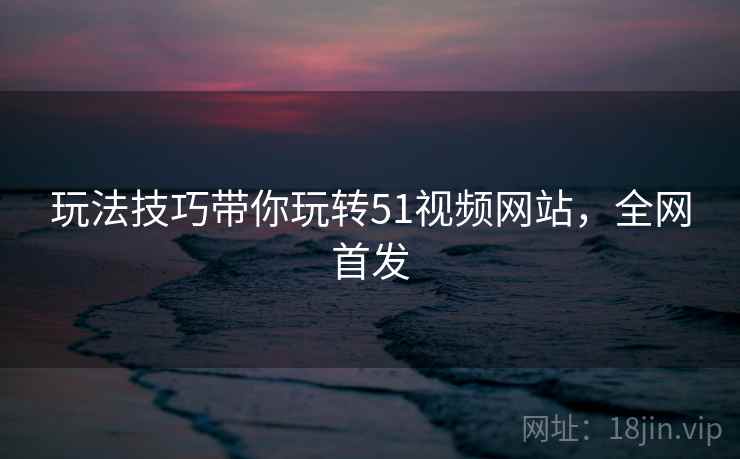 玩法技巧带你玩转51视频网站，全网首发