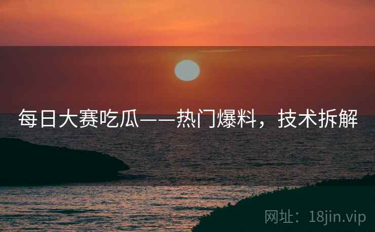 每日大赛吃瓜——热门爆料，技术拆解