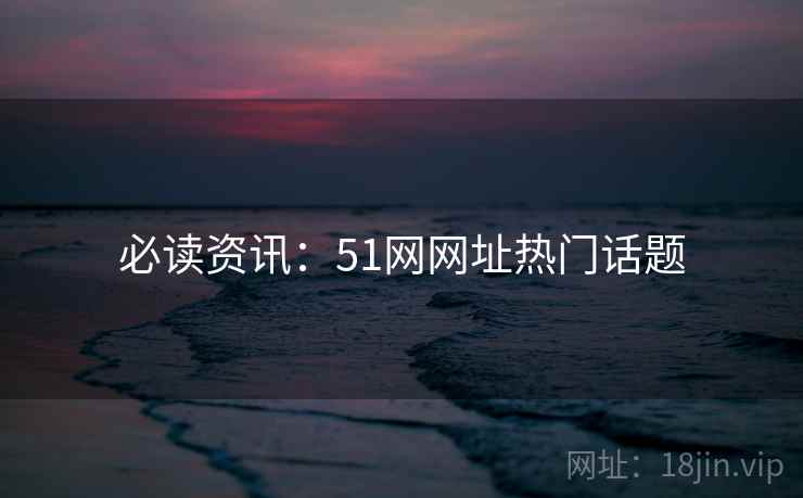 必读资讯：51网网址热门话题