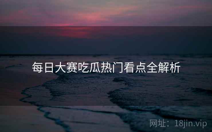 每日大赛吃瓜热门看点全解析