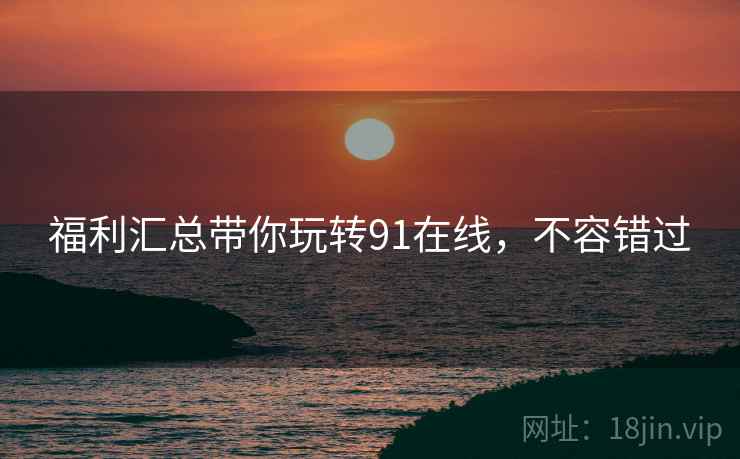 福利汇总带你玩转91在线，不容错过