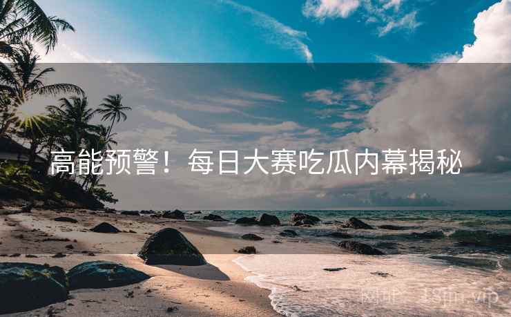 高能预警！每日大赛吃瓜内幕揭秘