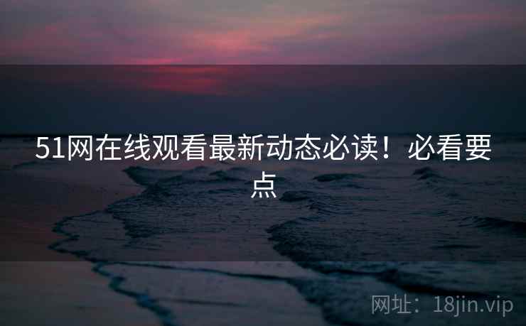 51网在线观看最新动态必读！必看要点