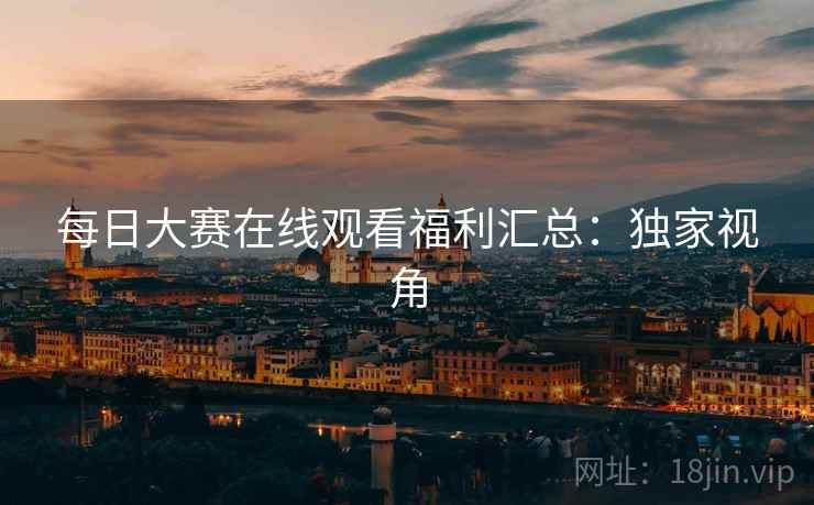 每日大赛在线观看福利汇总：独家视角