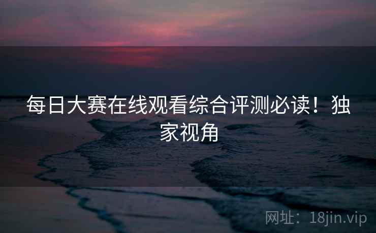 每日大赛在线观看综合评测必读！独家视角