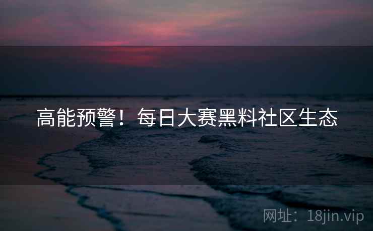 高能预警！每日大赛黑料社区生态