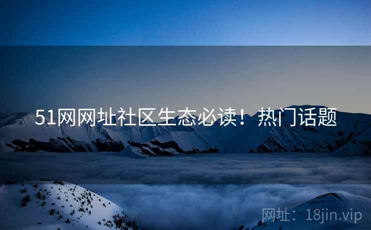 51网网址社区生态必读！热门话题