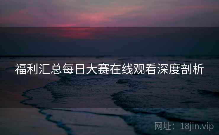 福利汇总每日大赛在线观看深度剖析