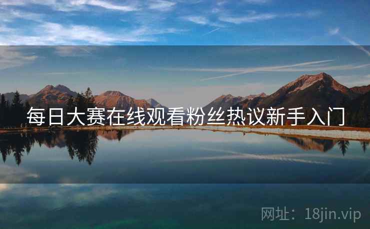 每日大赛在线观看粉丝热议新手入门
