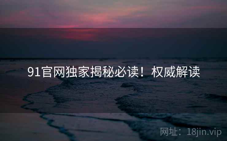 91官网独家揭秘必读！权威解读