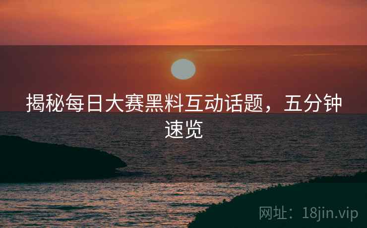 揭秘每日大赛黑料互动话题，五分钟速览
