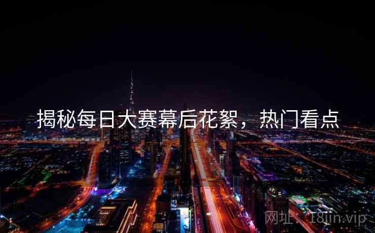 揭秘每日大赛幕后花絮，热门看点