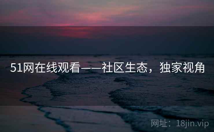51网在线观看——社区生态，独家视角