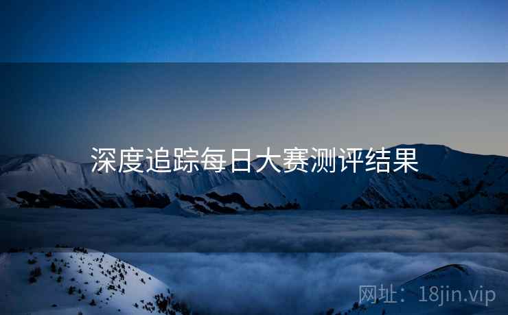 深度追踪每日大赛测评结果